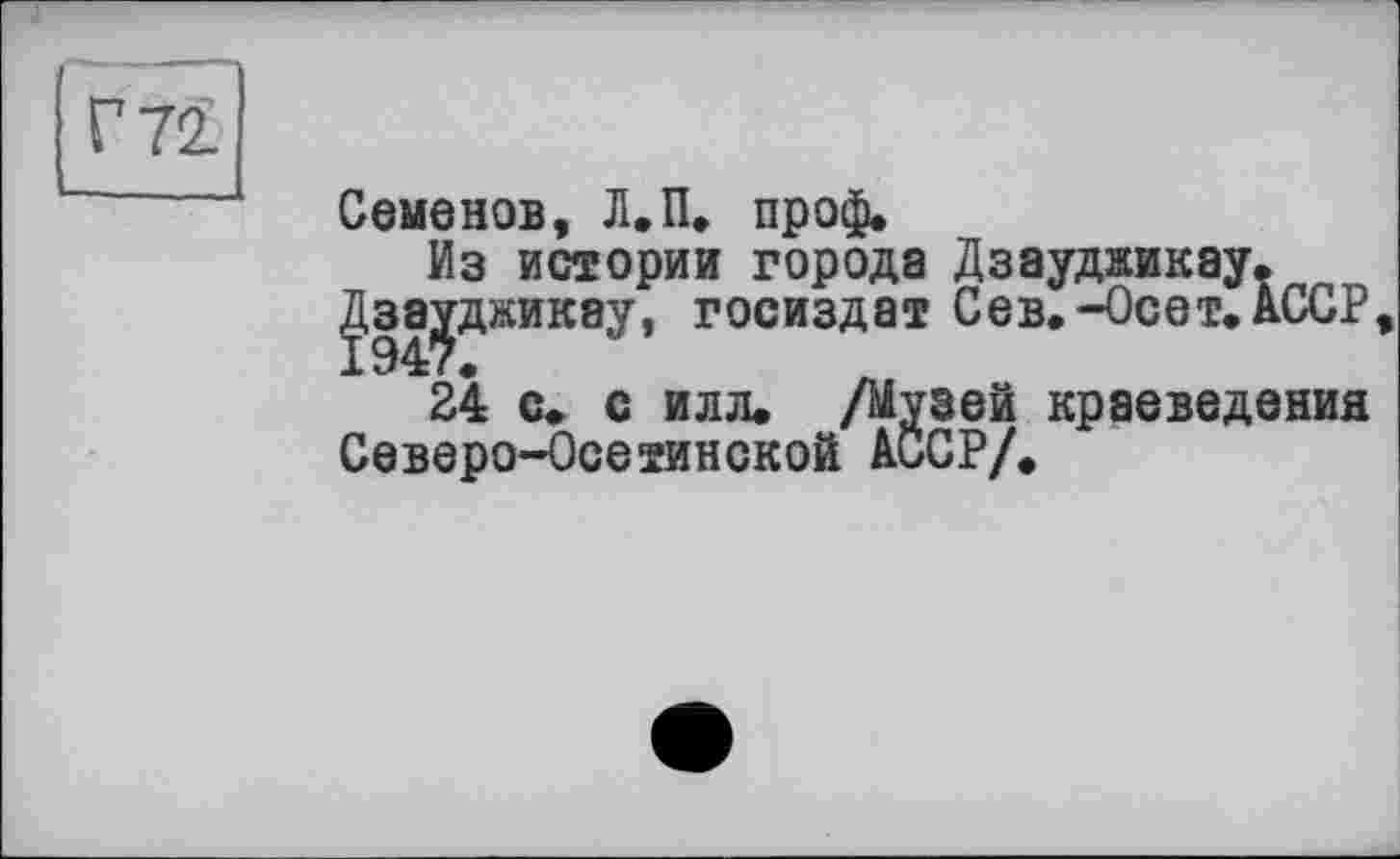 ﻿Г 72.
Семенов, Л.П. пр оф*
Из истории города Дзаудзикау. ^.за^дзикау, Госиздат Сев.-Ос ет. АССР
24 с. с илл. /Музей краеведения Северо-Осетинской АССР/.